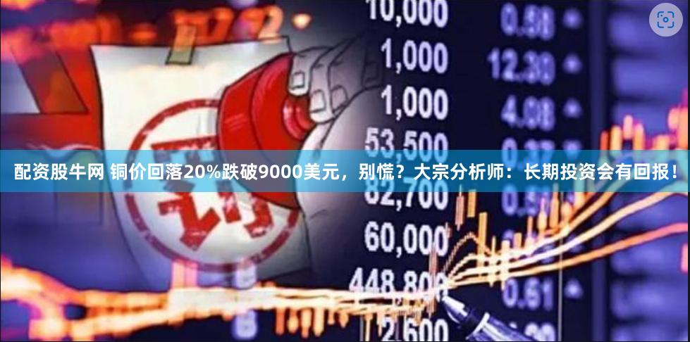 配资股牛网 铜价回落20%跌破9000美元，别慌？大宗分析师：长期投资会有回报！