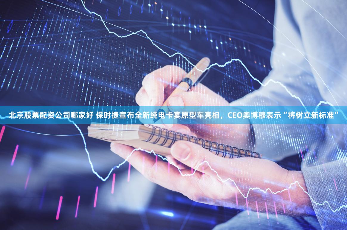 北京股票配资公司哪家好 保时捷宣布全新纯电卡宴原型车亮相，CEO奥博穆表示“将树立新标准”