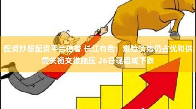 配资炒股配资平台信誉 长江有色：避险情绪仍占优和供需失衡交措施压 26日现铝或下跌