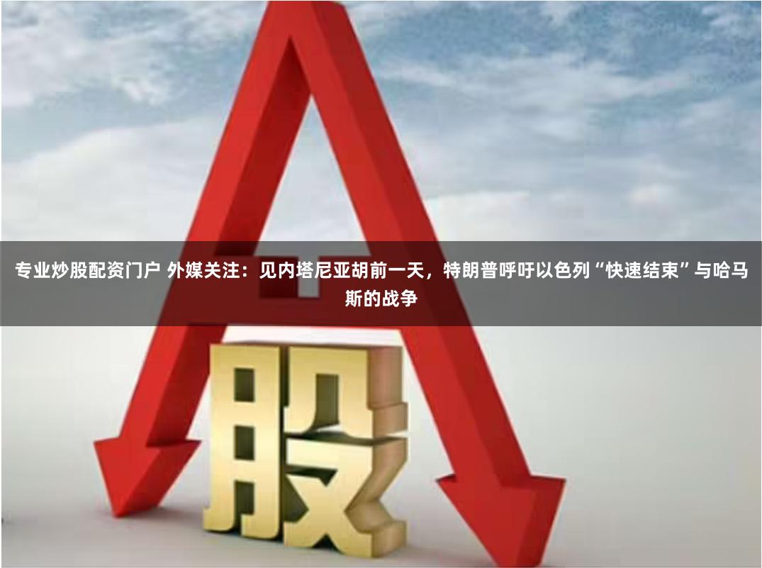 专业炒股配资门户 外媒关注：见内塔尼亚胡前一天，特朗普呼吁以色列“快速结束”与哈马斯的战争