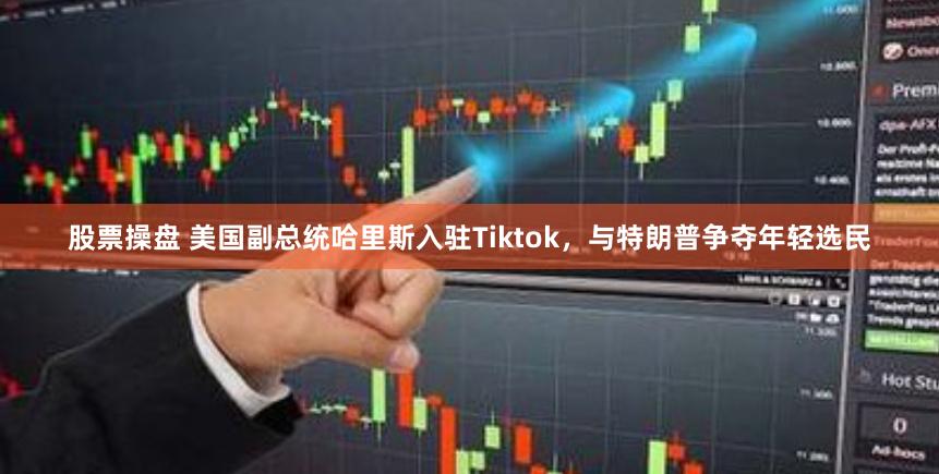 股票操盘 美国副总统哈里斯入驻Tiktok，与特朗普争夺年轻选民