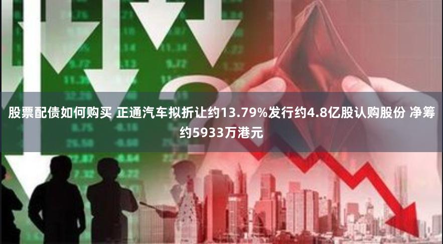 股票配债如何购买 正通汽车拟折让约13.79%发行约4.8亿股认购股份 净筹约5933万港元