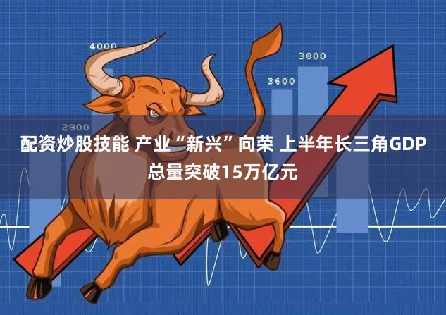 配资炒股技能 产业“新兴”向荣 上半年长三角GDP总量突破15万亿元