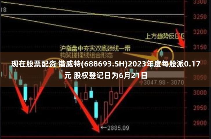 现在股票配资 锴威特(688693.SH)2023年度每股派0.17元 股权登记日为6月21日