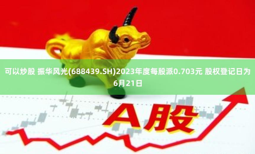 可以炒股 振华风光(688439.SH)2023年度每股派0.703元 股权登记日为6月21日