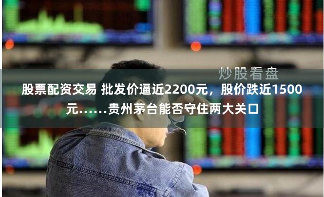 股票配资交易 批发价逼近2200元，股价跌近1500元……贵州茅台能否守住两大关口