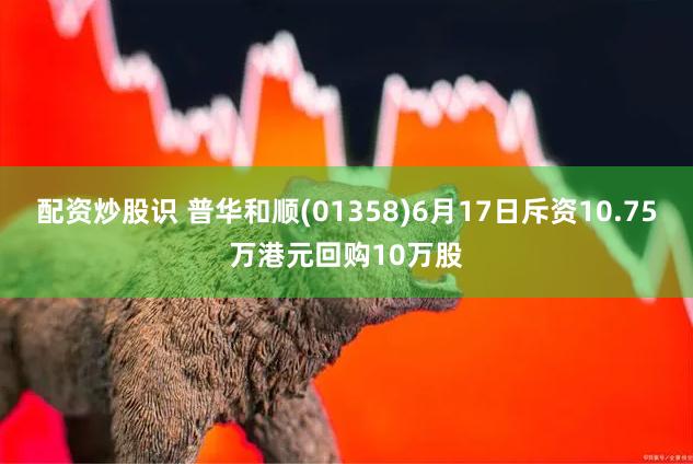 配资炒股识 普华和顺(01358)6月17日斥资10.75万港元回购10万股