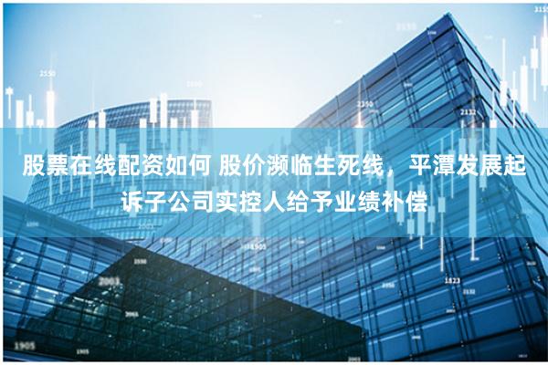 股票在线配资如何 股价濒临生死线，平潭发展起诉子公司实控人给予业绩补偿