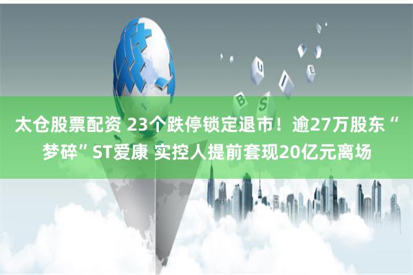 太仓股票配资 23个跌停锁定退市！逾27万股东“梦碎”ST爱康 实控人提前套现20亿元离场