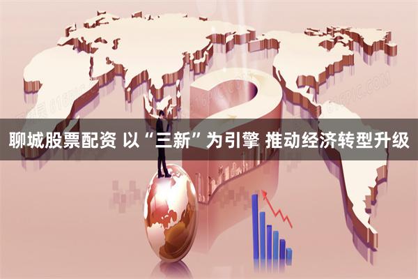 聊城股票配资 以“三新”为引擎 推动经济转型升级