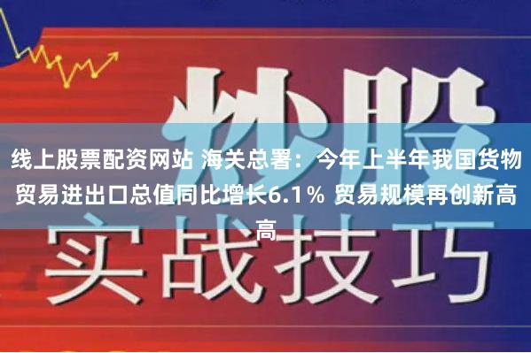 线上股票配资网站 海关总署：今年上半年我国货物贸易进出口总值同比增长6.1％ 贸易规模再创新高