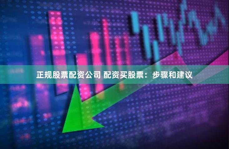 正规股票配资公司 配资买股票：步骤和建议