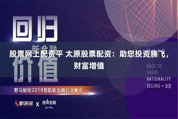 股票网上配资平 太原股票配资：助您投资腾飞，财富增值