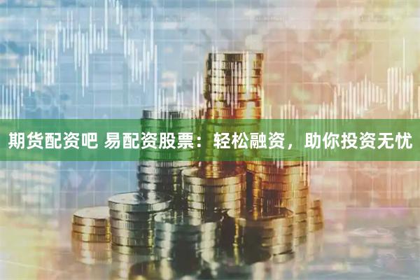 期货配资吧 易配资股票：轻松融资，助你投资无忧