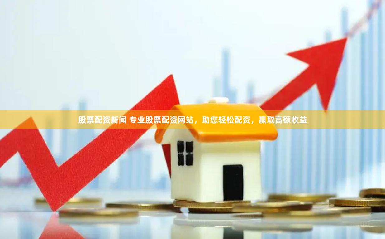 股票配资新闻 专业股票配资网站，助您轻松配资，赢取高额收益