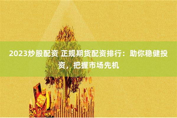 2023炒股配资 正规期货配资排行：助你稳健投资，把握市场先机