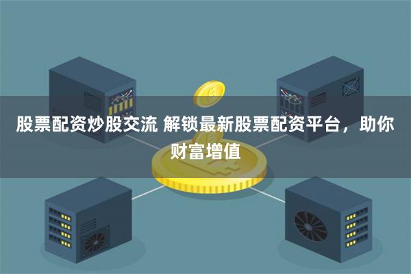 股票配资炒股交流 解锁最新股票配资平台，助你财富增值