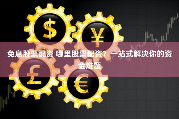 免息股票配资 哪里股票配资？一站式解决你的资金难题