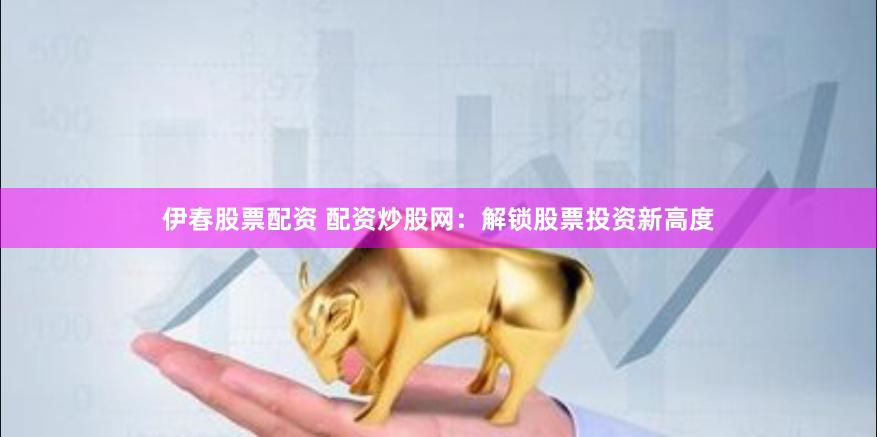 伊春股票配资 配资炒股网：解锁股票投资新高度