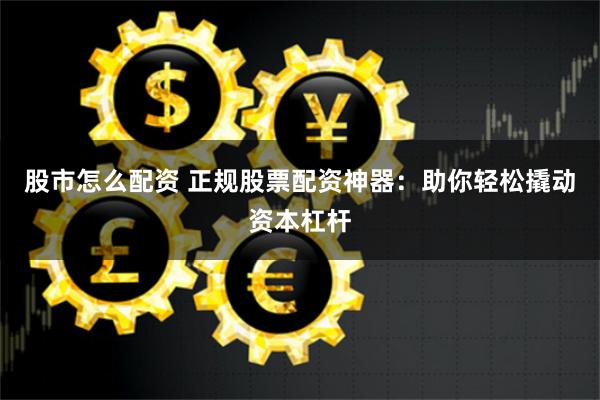 股市怎么配资 正规股票配资神器：助你轻松撬动资本杠杆