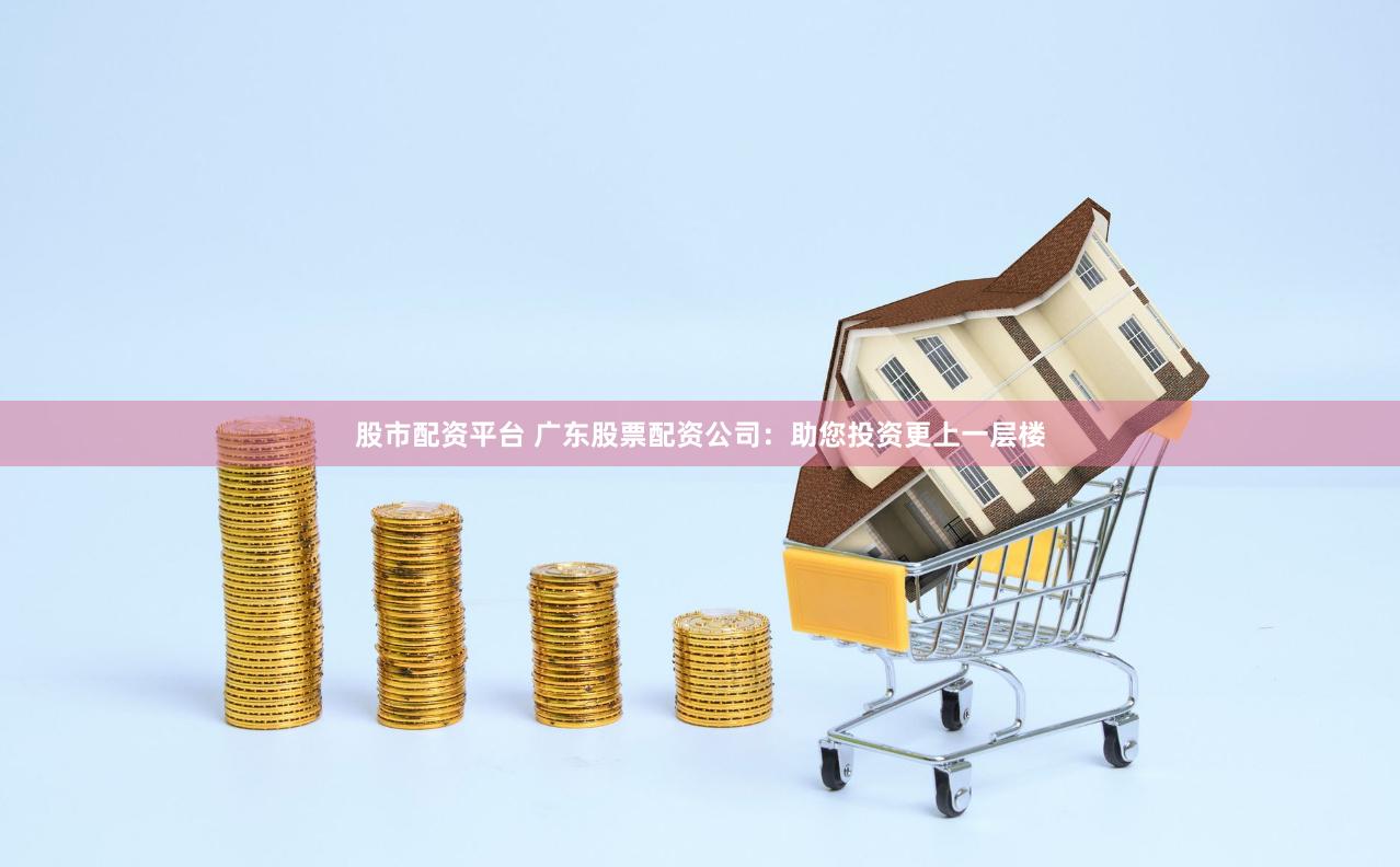 股市配资平台 广东股票配资公司：助您投资更上一层楼