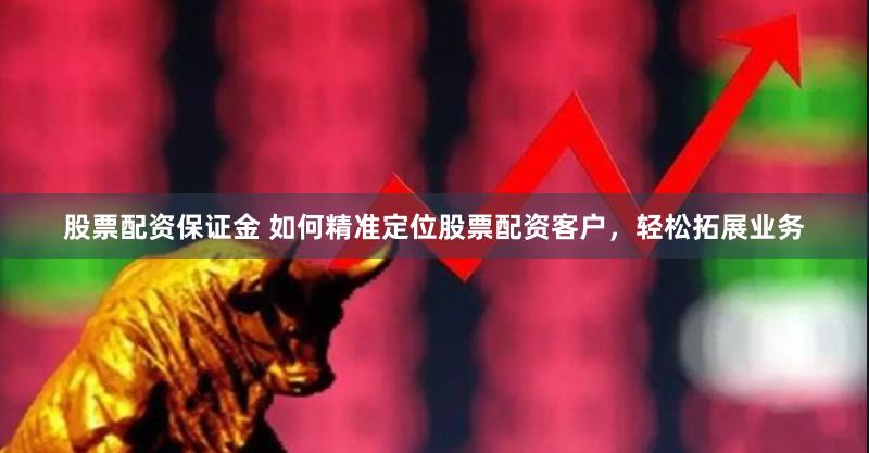 股票配资保证金 如何精准定位股票配资客户，轻松拓展业务