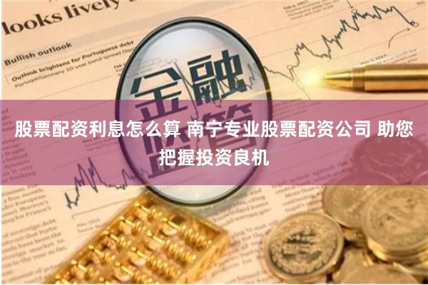 股票配资利息怎么算 南宁专业股票配资公司 助您把握投资良机