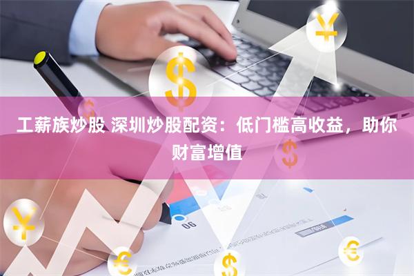 工薪族炒股 深圳炒股配资：低门槛高收益，助你财富增值