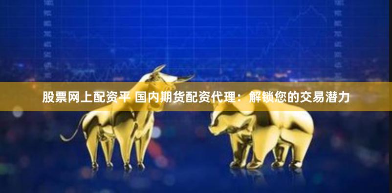 股票网上配资平 国内期货配资代理：解锁您的交易潜力