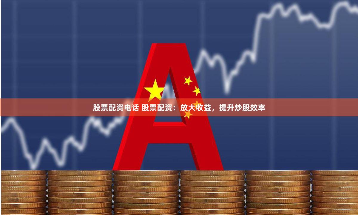 股票配资电话 股票配资：放大收益，提升炒股效率