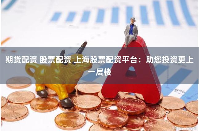 期货配资 股票配资 上海股票配资平台：助您投资更上一层楼