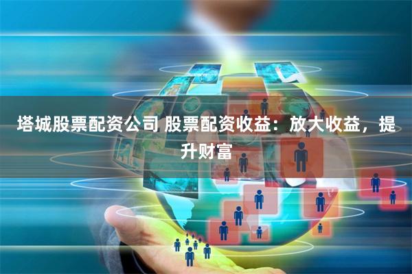 塔城股票配资公司 股票配资收益：放大收益，提升财富
