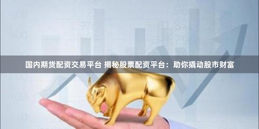 国内期货配资交易平台 揭秘股票配资平台：助你撬动股市财富