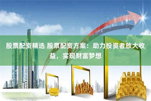 股票配资精选 股票配资方案：助力投资者放大收益，实现财富梦想