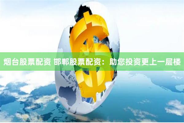 烟台股票配资 邯郸股票配资：助您投资更上一层楼