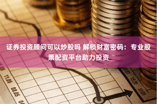 证券投资顾问可以炒股吗 解锁财富密码：专业股票配资平台助力投资