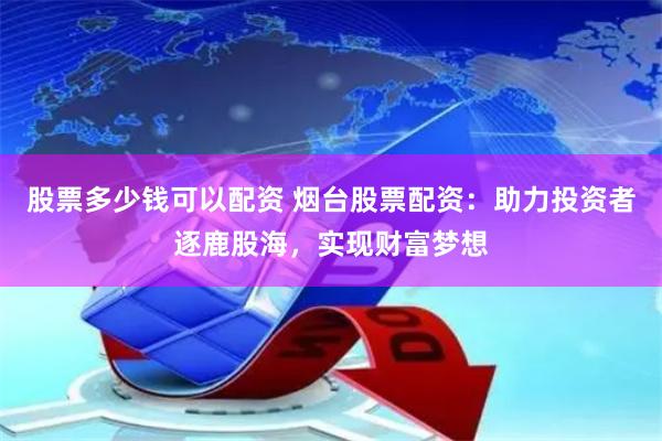 股票多少钱可以配资 烟台股票配资：助力投资者逐鹿股海，实现财富梦想