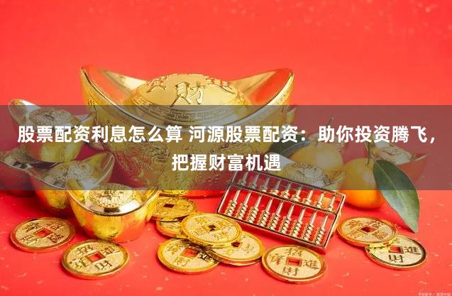 股票配资利息怎么算 河源股票配资：助你投资腾飞，把握财富机遇