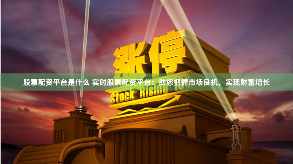 股票配资平台是什么 实时股票配资平台：助您把握市场良机，实现财富增长