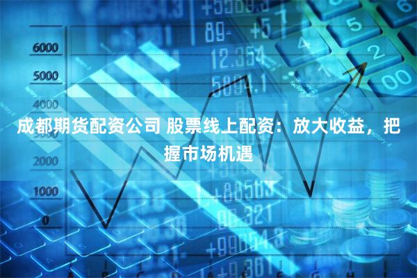 成都期货配资公司 股票线上配资：放大收益，把握市场机遇