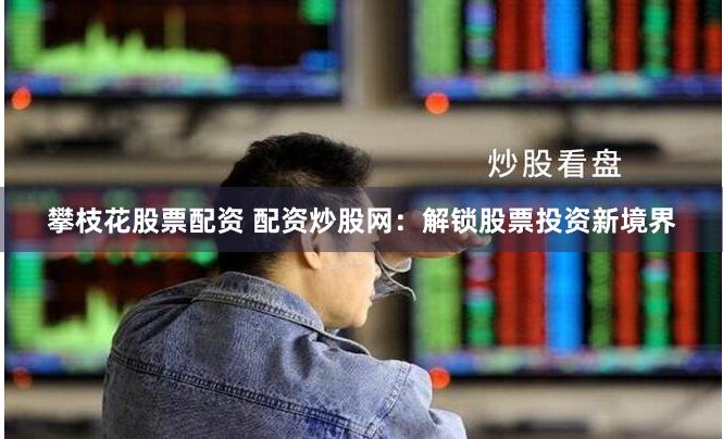 攀枝花股票配资 配资炒股网：解锁股票投资新境界