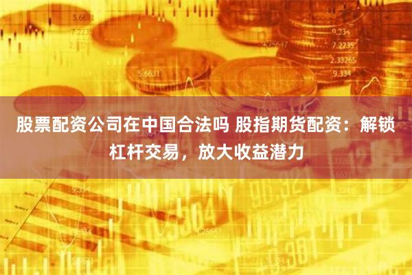 股票配资公司在中国合法吗 股指期货配资：解锁杠杆交易，放大收益潜力
