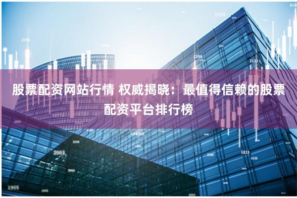 股票配资网站行情 权威揭晓：最值得信赖的股票配资平台排行榜