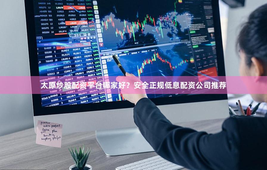 太原炒股配资平台哪家好？安全正规低息配资公司推荐