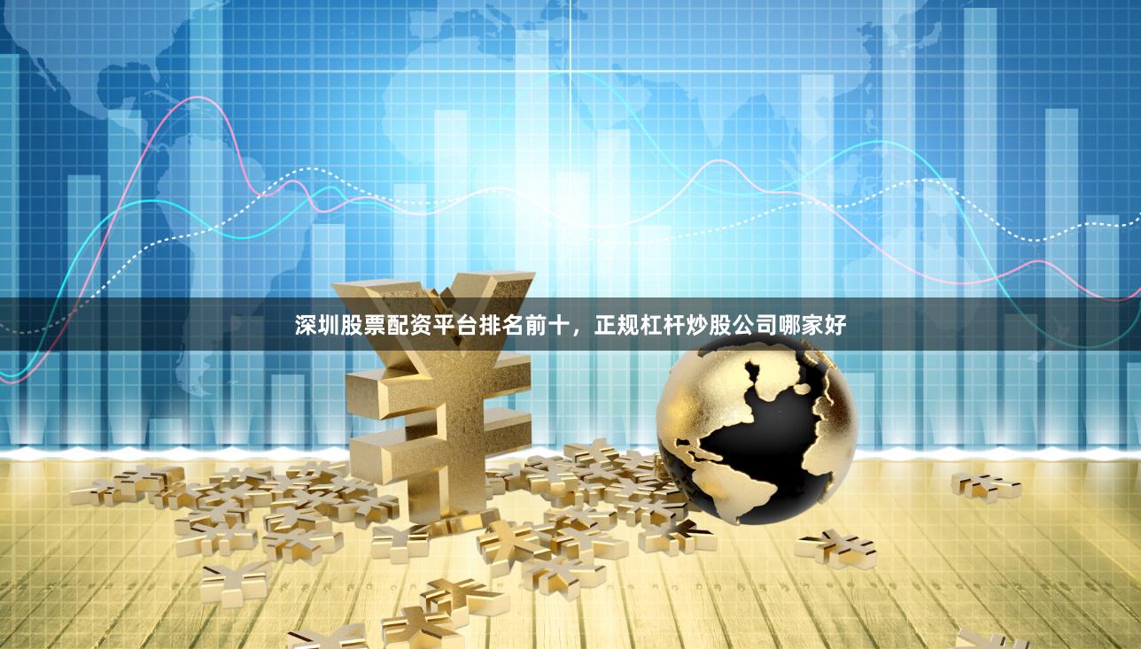 深圳股票配资平台排名前十，正规杠杆炒股公司哪家好