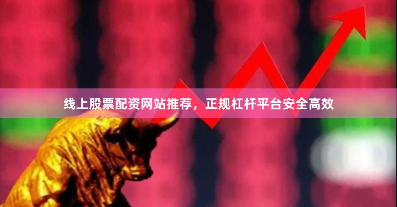 线上股票配资网站推荐，正规杠杆平台安全高效