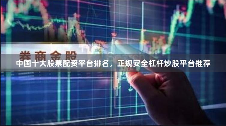 中国十大股票配资平台排名，正规安全杠杆炒股平台推荐