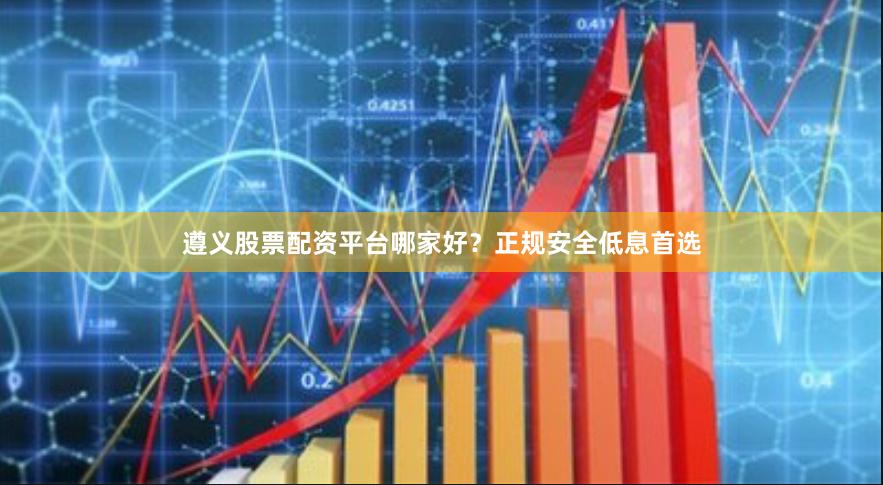 遵义股票配资平台哪家好？正规安全低息首选