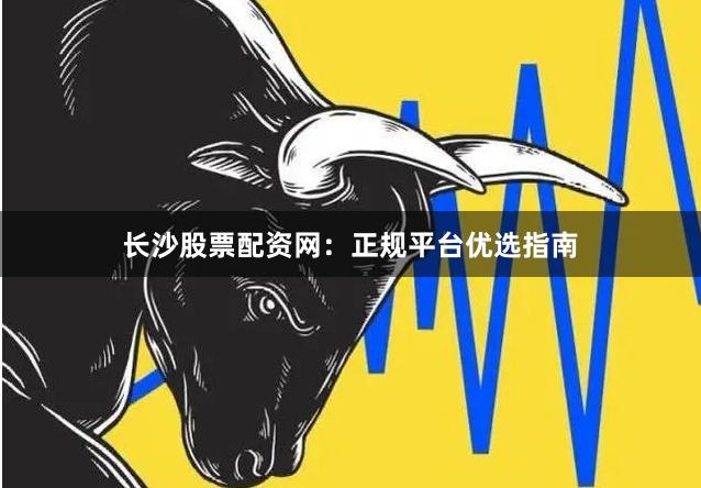 长沙股票配资网：正规平台优选指南